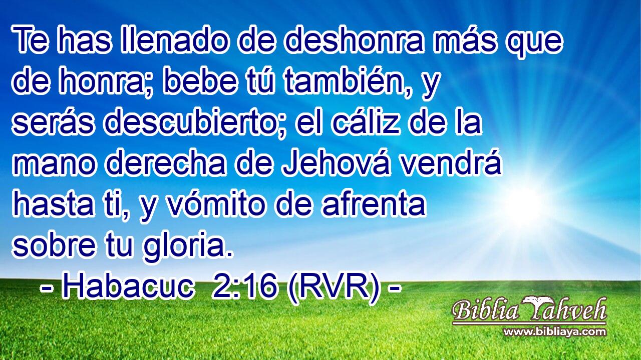 Te has llenado de deshonra más que de honra; bebe tú también, y serás descubierto; el cáliz de la mano derecha de Jehová vendrá hasta ti, y vómito de afrenta sobre tu gloria.