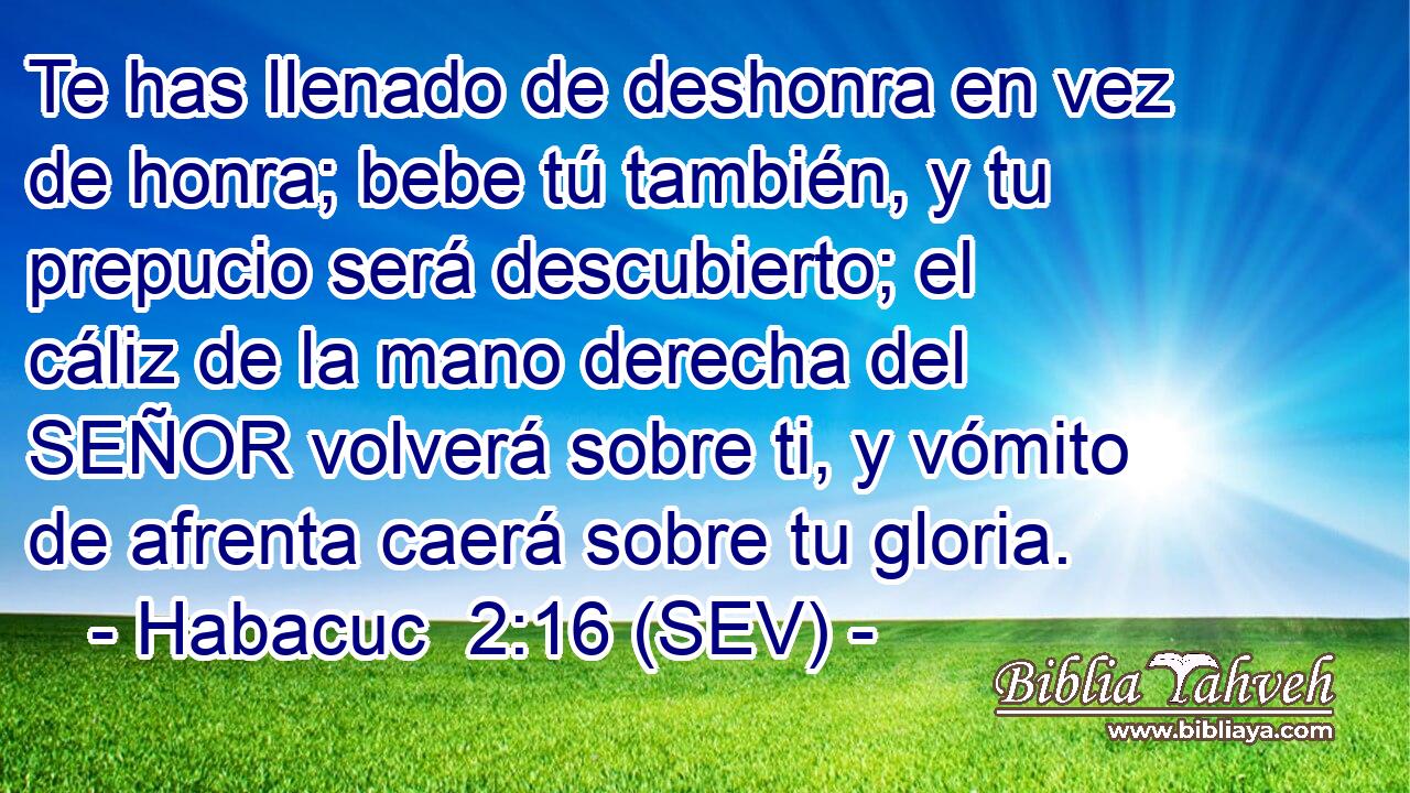 Te has llenado de deshonra en vez de honra; bebe tú también, y tu prepucio será descubierto; el cáliz de la mano derecha del SEÑOR volverá sobre ti, y vómito de afrenta caerá sobre tu gloria.