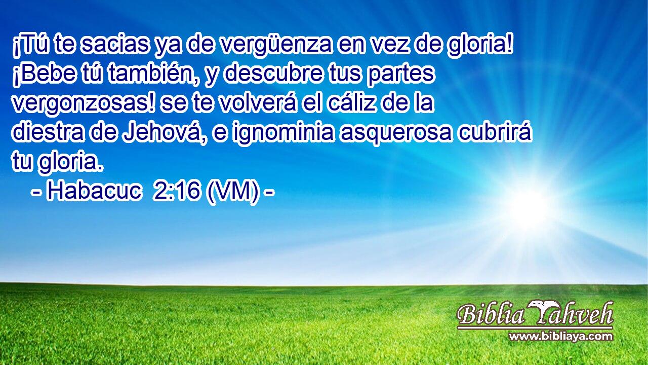  ¡Tú te sacias ya de vergüenza en vez de gloria! ¡Bebe tú también, y descubre tus partes vergonzosas! se te volverá el cáliz de la diestra de Jehová, e ignominia asquerosa cubrirá tu gloria. 
