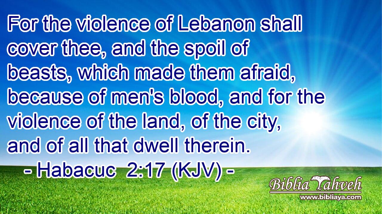 For the violence of Lebanon shall cover thee, and the spoil of beasts, which made them afraid, because of men's blood, and for the violence of the land, of the city, and of all that dwell therein.