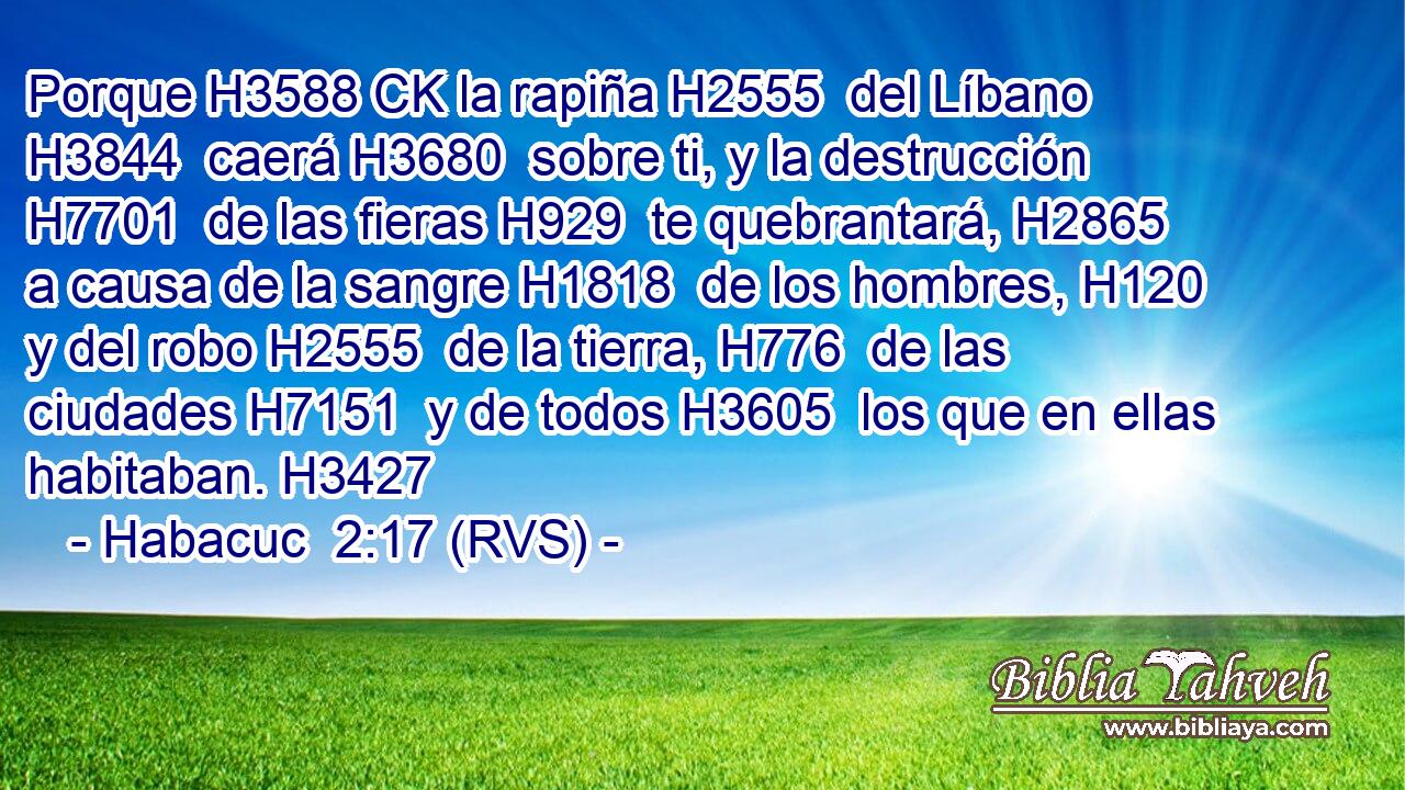 Porque H3588 CK la rapiña H2555  del Líbano H3844  caerá H3680  sobre ti, y la destrucción H7701  de las fieras H929  te quebrantará, H2865  a causa de la sangre H1818  de los hombres, H120  y del robo H2555  de la tierra, H776  de las ciudades H7151  y de todos H3605  los que en ellas habitaban. H3427  