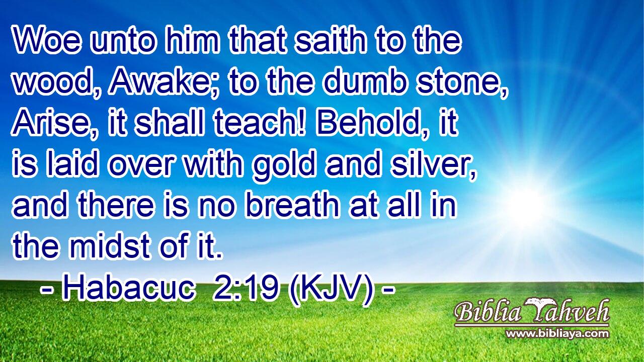Woe unto him that saith to the wood, Awake; to the dumb stone, Arise, it shall teach! Behold, it is laid over with gold and silver, and there is no breath at all in the midst of it.