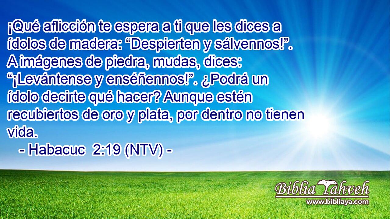¡Qué aflicción te espera a ti que les dices a ídolos de madera: “Despierten y sálvennos!”. A imágenes de piedra, mudas, dices: “¡Levántense y enséñennos!”. ¿Podrá un ídolo decirte qué hacer? Aunque estén recubiertos de oro y plata, por dentro no tienen vida.