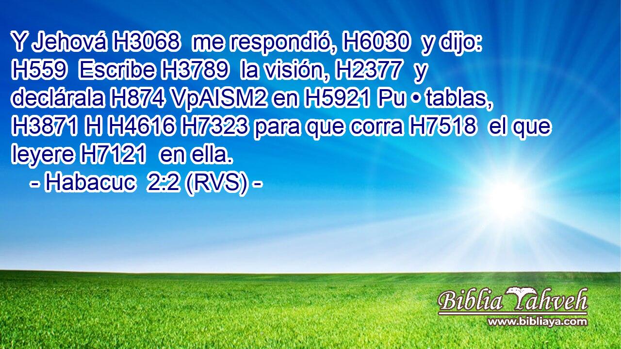 Y Jehová H3068  me respondió, H6030  y dijo: H559  Escribe H3789  la visión, H2377  y declárala H874 VpAISM2 en H5921 Pu • tablas, H3871 H H4616 H7323 para que corra H7518  el que leyere H7121  en ella. 
