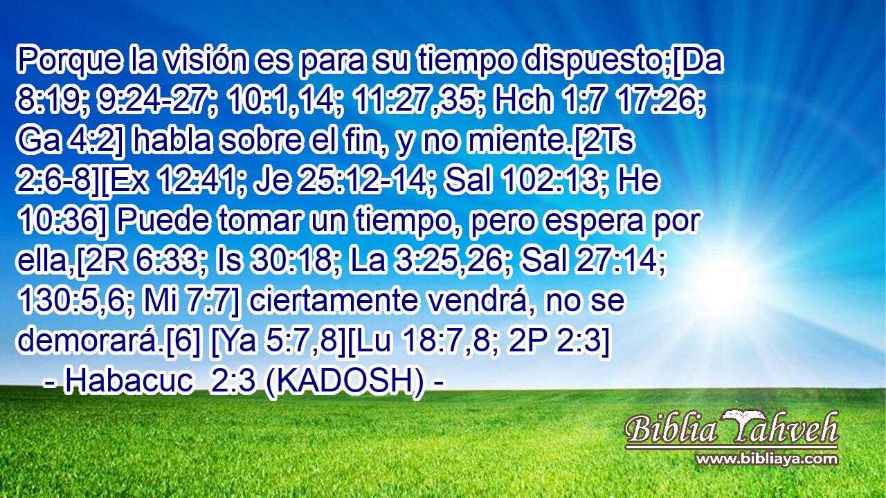  Porque la visión es para su tiempo dispuesto;[Da 8:19; 9:24-27; 10:1,14; 11:27,35; Hch 1:7 17:26; Ga 4:2] habla sobre el fin, y no miente.[2Ts 2:6-8][Ex 12:41; Je 25:12-14; Sal 102:13; He 10:36] Puede tomar un tiempo, pero espera por ella,[2R 6:33; Is 30:18; La 3:25,26; Sal 27:14; 130:5,6; Mi 7:7] ciertamente vendrá, no se demorará.[6] [Ya 5:7,8][Lu 18:7,8; 2P 2:3] 