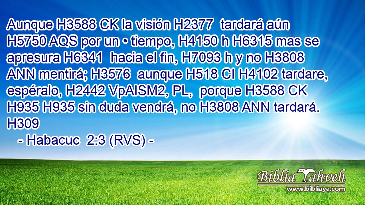 Aunque H3588 CK la visión H2377  tardará aún H5750 AQS por un • tiempo, H4150 h H6315 mas se apresura H6341  hacia el fin, H7093 h y no H3808 ANN mentirá; H3576  aunque H518 CI H4102 tardare, espéralo, H2442 VpAISM2, PL,  porque H3588 CK H935 H935 sin duda vendrá, no H3808 ANN tardará. H309  