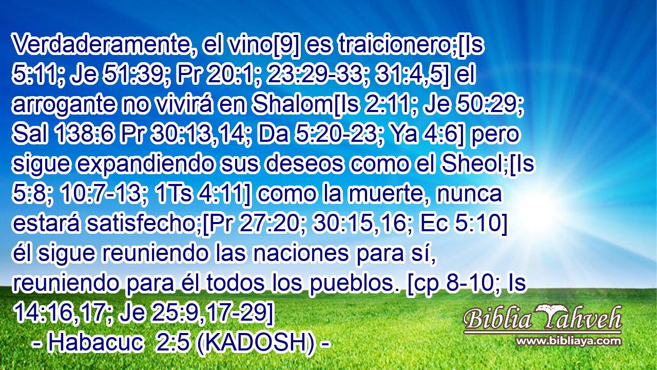  Verdaderamente, el vino[9] es traicionero;[Is 5:11; Je 51:39; Pr 20:1; 23:29-33; 31:4,5] el arrogante no vivirá en Shalom[Is 2:11; Je 50:29; Sal 138:6 Pr 30:13,14; Da 5:20-23; Ya 4:6] pero sigue expandiendo sus deseos como el Sheol;[Is 5:8; 10:7-13; 1Ts 4:11] como la muerte, nunca estará satisfecho;[Pr 27:20; 30:15,16; Ec 5:10] él sigue reuniendo las naciones para sí, reuniendo para él todos los pueblos. [cp 8-10; Is 14:16,17; Je 25:9,17-29] 