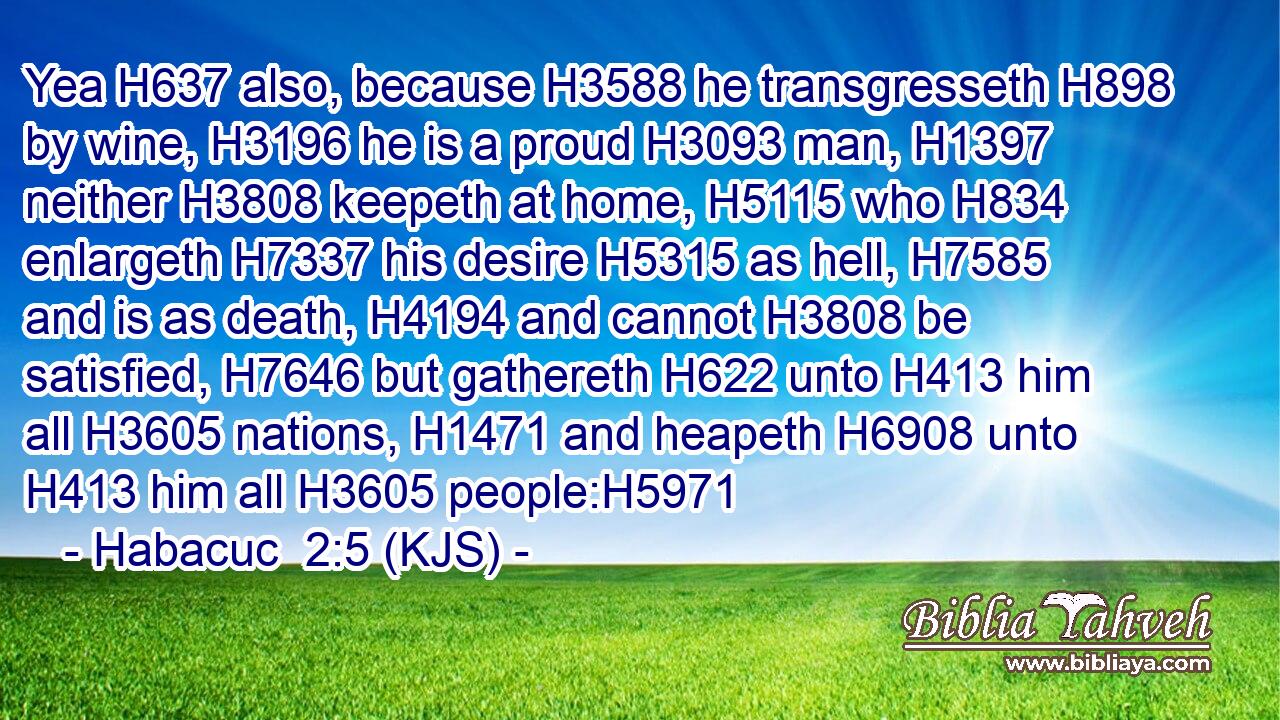 Yea H637 also, because H3588 he transgresseth H898 by wine, H3196 he is a proud H3093 man, H1397 neither H3808 keepeth at home, H5115 who H834 enlargeth H7337 his desire H5315 as hell, H7585 and is as death, H4194 and cannot H3808 be satisfied, H7646 but gathereth H622 unto H413 him all H3605 nations, H1471 and heapeth H6908 unto H413 him all H3605 people:H5971