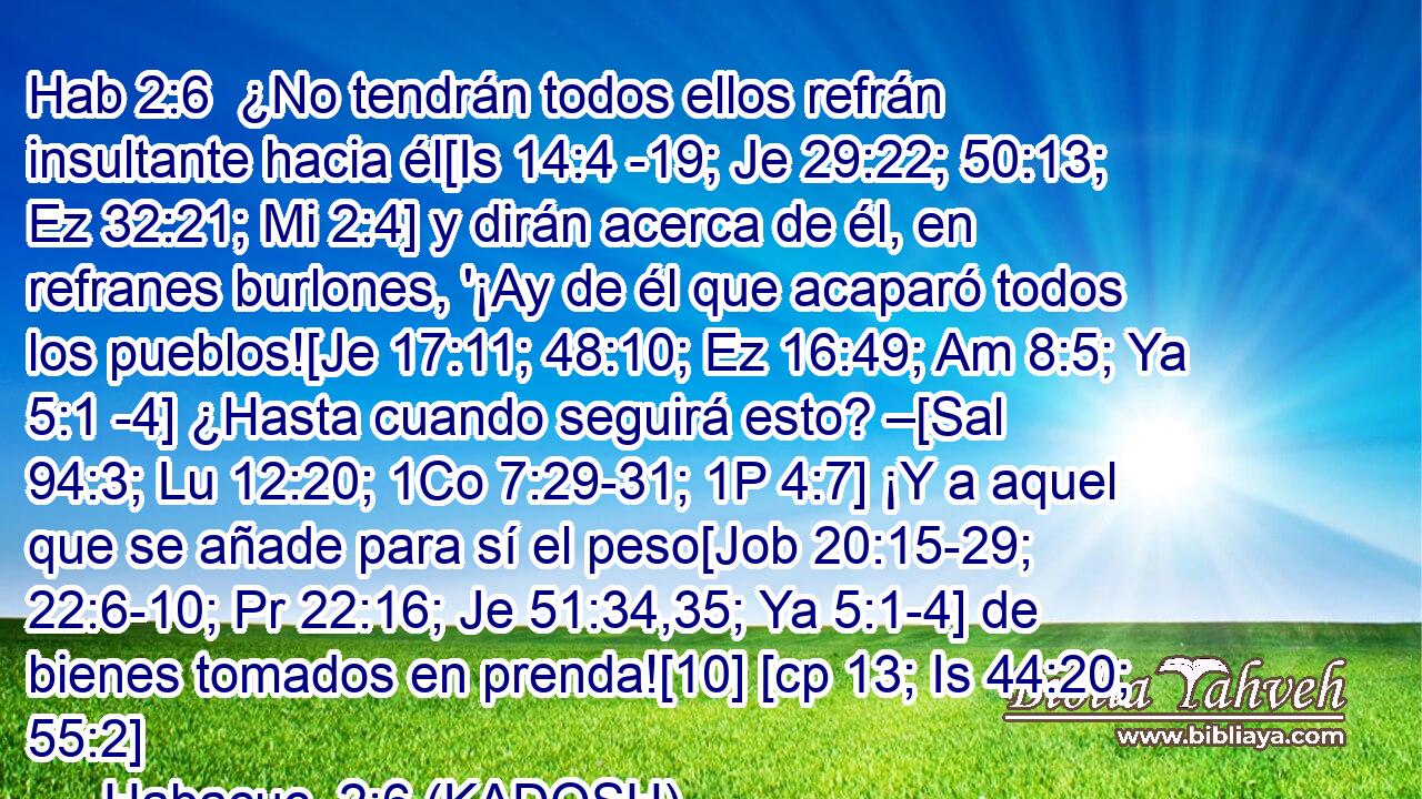  ¿No tendrán todos ellos refrán insultante hacia él[Is 14:4 -19; Je 29:22; 50:13; Ez 32:21; Mi 2:4] y dirán acerca de él, en refranes burlones, '¡Ay de él que acaparó todos los pueblos![Je 17:11; 48:10; Ez 16:49; Am 8:5; Ya 5:1 -4] ¿Hasta cuando seguirá esto? –[Sal 94:3; Lu 12:20; 1Co 7:29-31; 1P 4:7] ¡Y a aquel que se añade para sí el peso[Job 20:15-29; 22:6-10; Pr 22:16; Je 51:34,35; Ya 5:1-4] de bienes tomados en prenda![10] [cp 13; Is 44:20; 55:2] 
