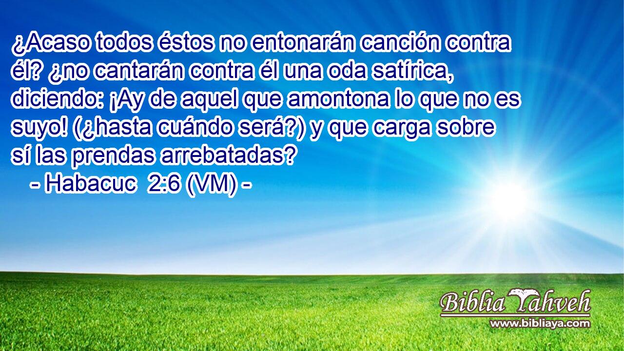  ¿Acaso todos éstos no entonarán canción contra él? ¿no cantarán contra él una oda satírica, diciendo: ¡Ay de aquel que amontona lo que no es suyo! (¿hasta cuándo será?) y que carga sobre sí las prendas arrebatadas? 