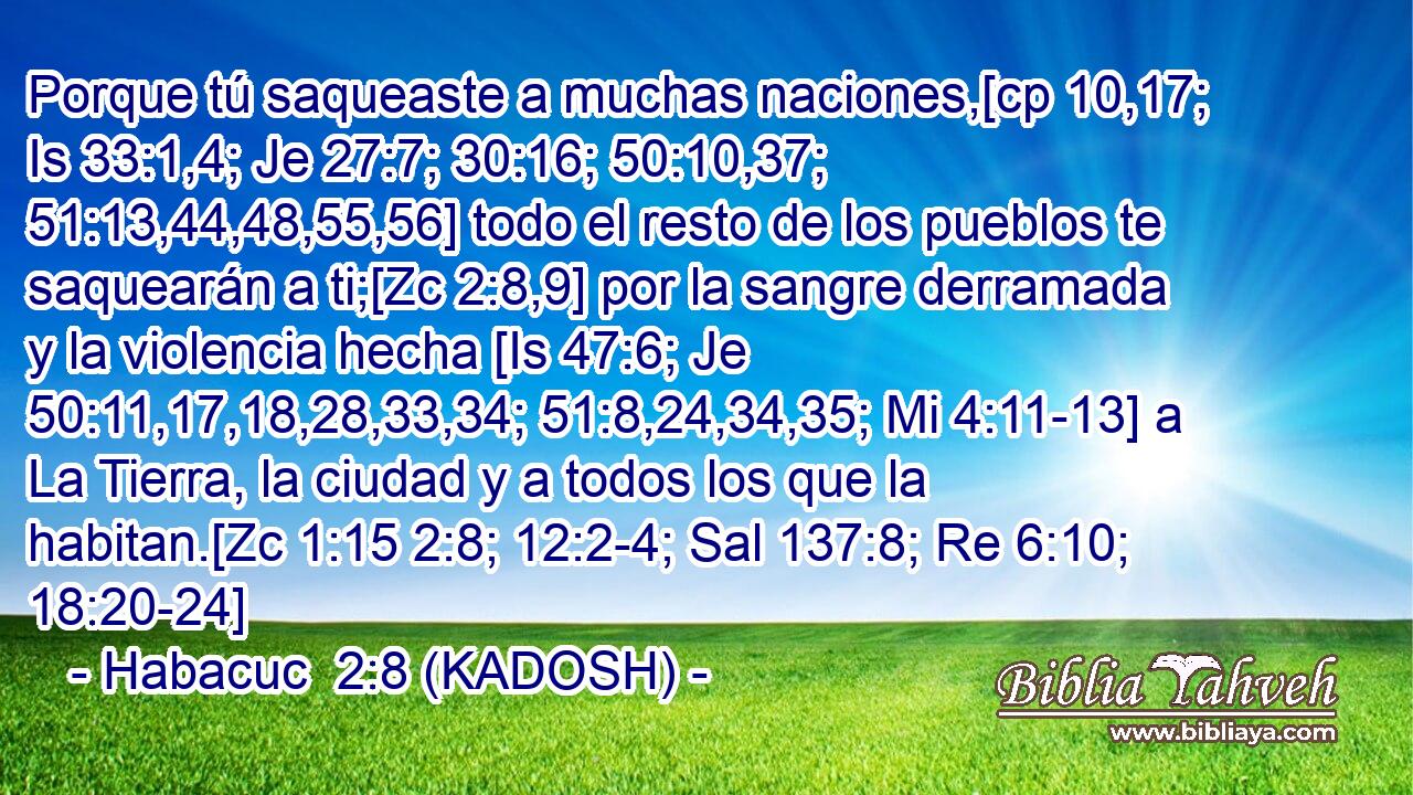  Porque tú saqueaste a muchas naciones,[cp 10,17; Is 33:1,4; Je 27:7; 30:16; 50:10,37; 51:13,44,48,55,56] todo el resto de los pueblos te saquearán a ti;[Zc 2:8,9] por la sangre derramada y la violencia hecha [Is 47:6; Je 50:11,17,18,28,33,34; 51:8,24,34,35; Mi 4:11-13] a La Tierra, la ciudad y a todos los que la habitan.[Zc 1:15 2:8; 12:2-4; Sal 137:8; Re 6:10; 18:20-24] 
