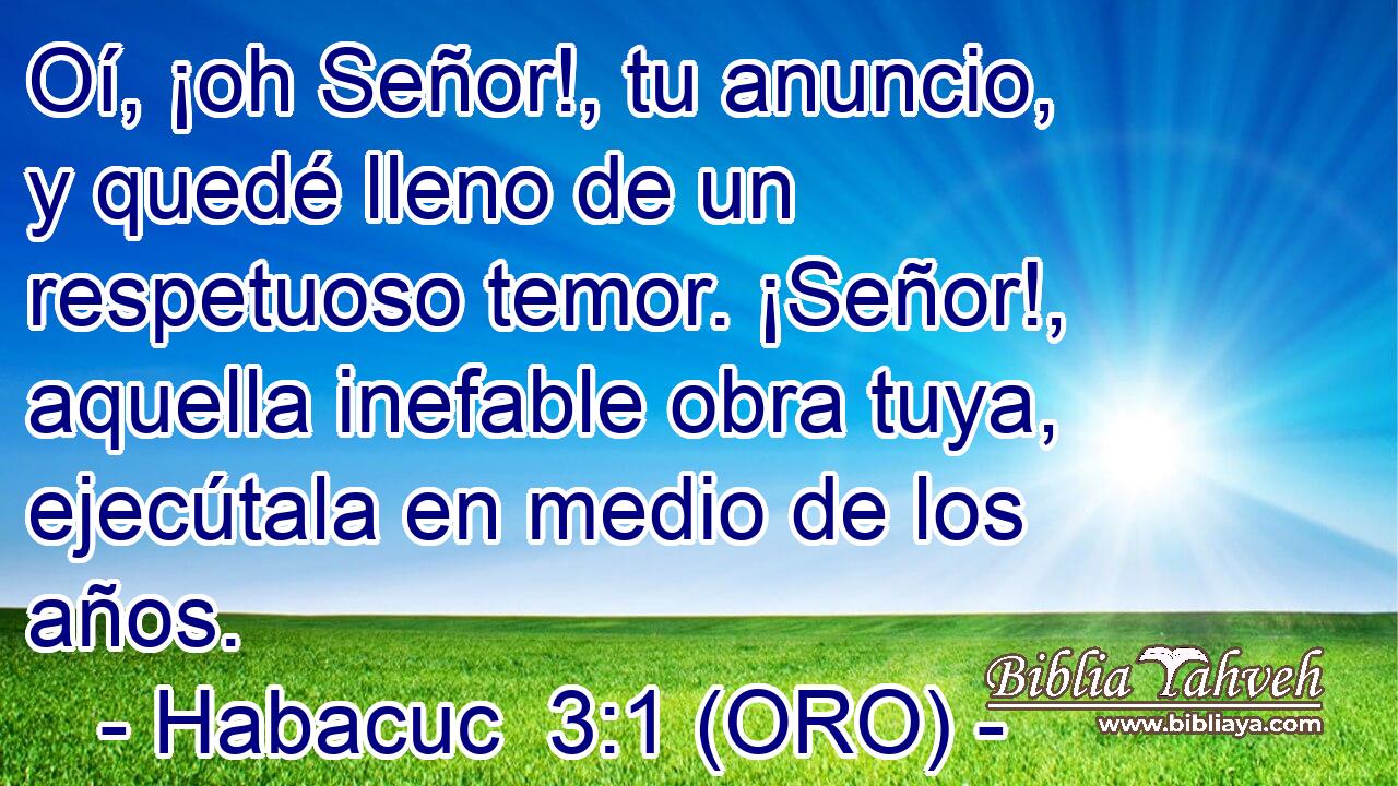  Oí, ¡oh Señor!, tu anuncio, y quedé lleno de un respetuoso temor. ¡Señor!, aquella inefable obra tuya, ejecútala en medio de los años. 