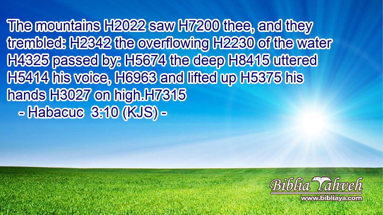 The mountains H2022 saw H7200 thee, and they trembled: H2342 the overflowing H2230 of the water H4325 passed by: H5674 the deep H8415 uttered H5414 his voice, H6963 and lifted up H5375 his hands H3027 on high.H7315