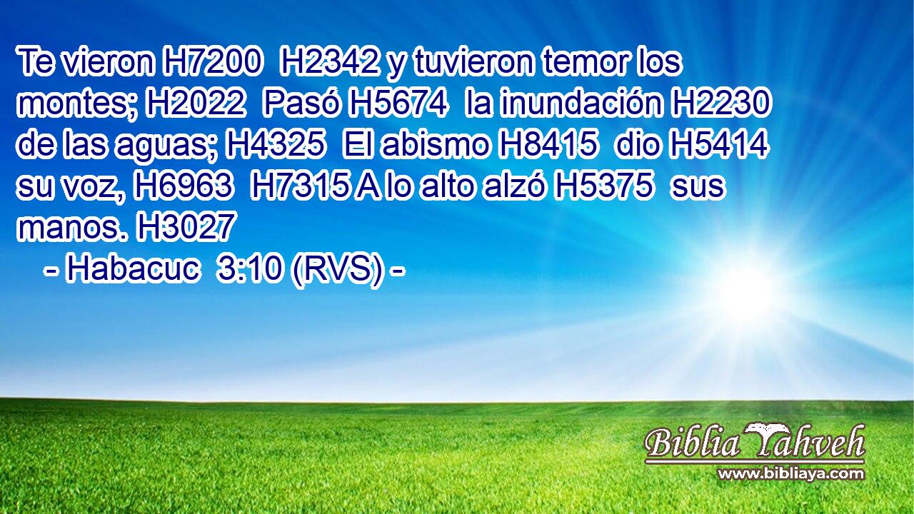 Te vieron H7200  H2342 y tuvieron temor los montes; H2022  Pasó H5674  la inundación H2230  de las aguas; H4325  El abismo H8415  dio H5414  su voz, H6963  H7315 A lo alto alzó H5375  sus manos. H3027  