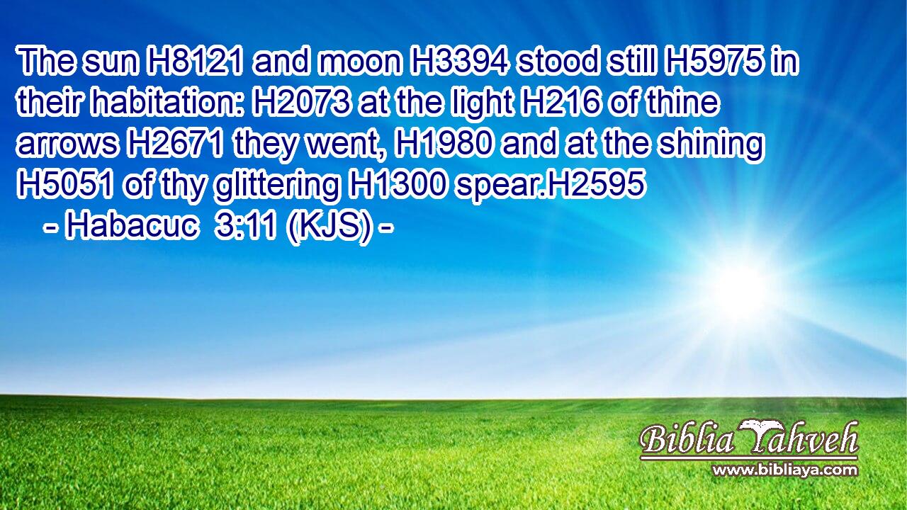 The sun H8121 and moon H3394 stood still H5975 in their habitation: H2073 at the light H216 of thine arrows H2671 they went, H1980 and at the shining H5051 of thy glittering H1300 spear.H2595