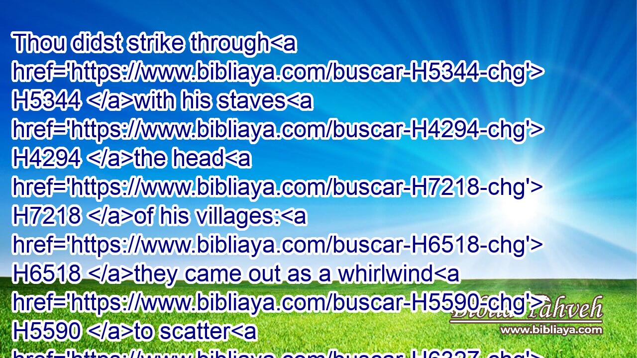 Thou didst strike through H5344 with his staves H4294 the head H7218 of his villages: H6518 they came out as a whirlwind H5590 to scatter H6327 me: their rejoicing H5951 was as H3644 to devour H398 the poor H6041 secretly.H4565