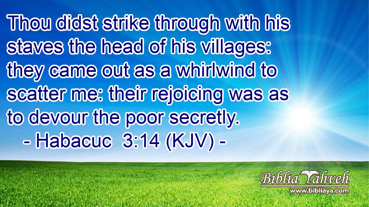 Thou didst strike through with his staves the head of his villages: they came out as a whirlwind to scatter me: their rejoicing was as to devour the poor secretly.