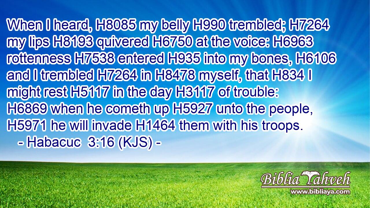 When I heard, H8085 my belly H990 trembled; H7264 my lips H8193 quivered H6750 at the voice: H6963 rottenness H7538 entered H935 into my bones, H6106 and I trembled H7264 in H8478 myself, that H834 I might rest H5117 in the day H3117 of trouble: H6869 when he cometh up H5927 unto the people, H5971 he will invade H1464 them with his troops.