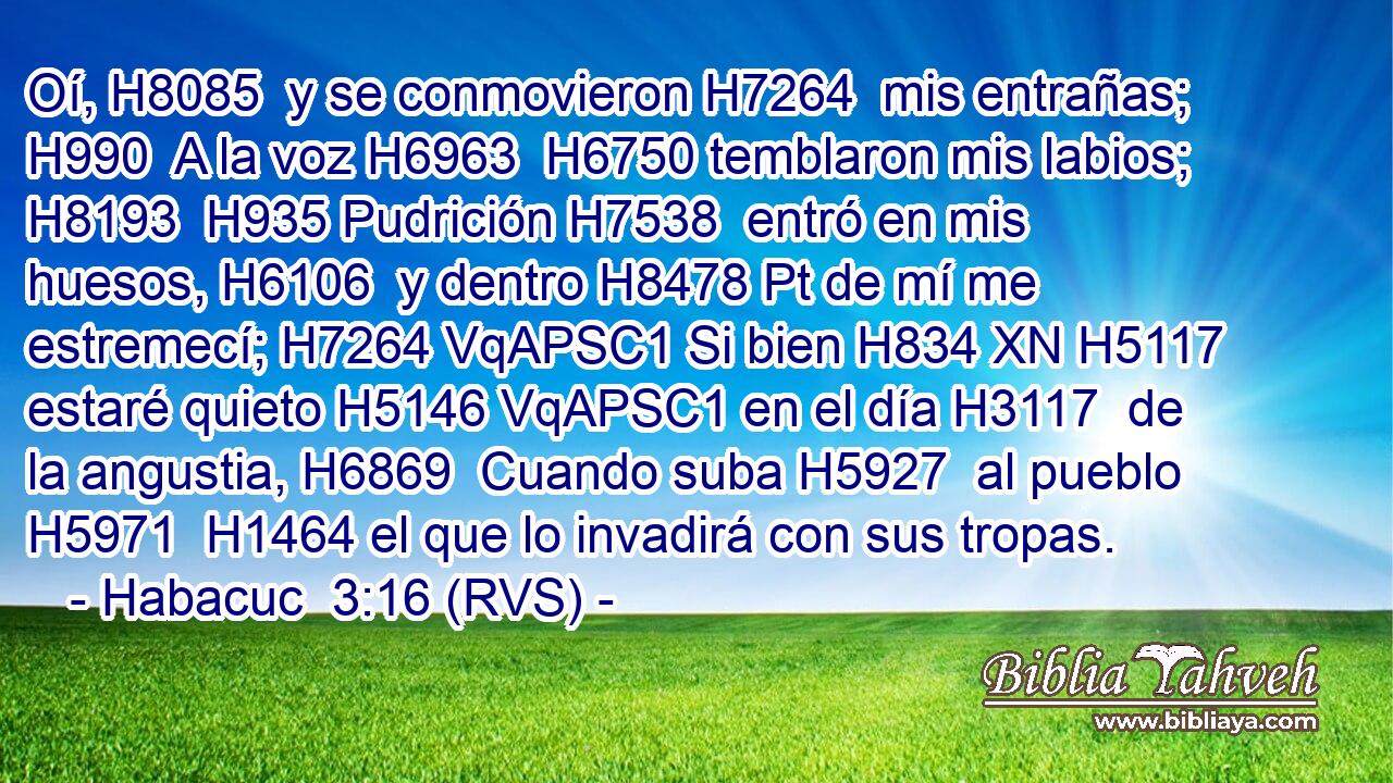 Oí, H8085  y se conmovieron H7264  mis entrañas; H990  A la voz H6963  H6750 temblaron mis labios; H8193  H935 Pudrición H7538  entró en mis huesos, H6106  y dentro H8478 Pt de mí me estremecí; H7264 VqAPSC1 Si bien H834 XN H5117 estaré quieto H5146 VqAPSC1 en el día H3117  de la angustia, H6869  Cuando suba H5927  al pueblo H5971  H1464 el que lo invadirá con sus tropas. 