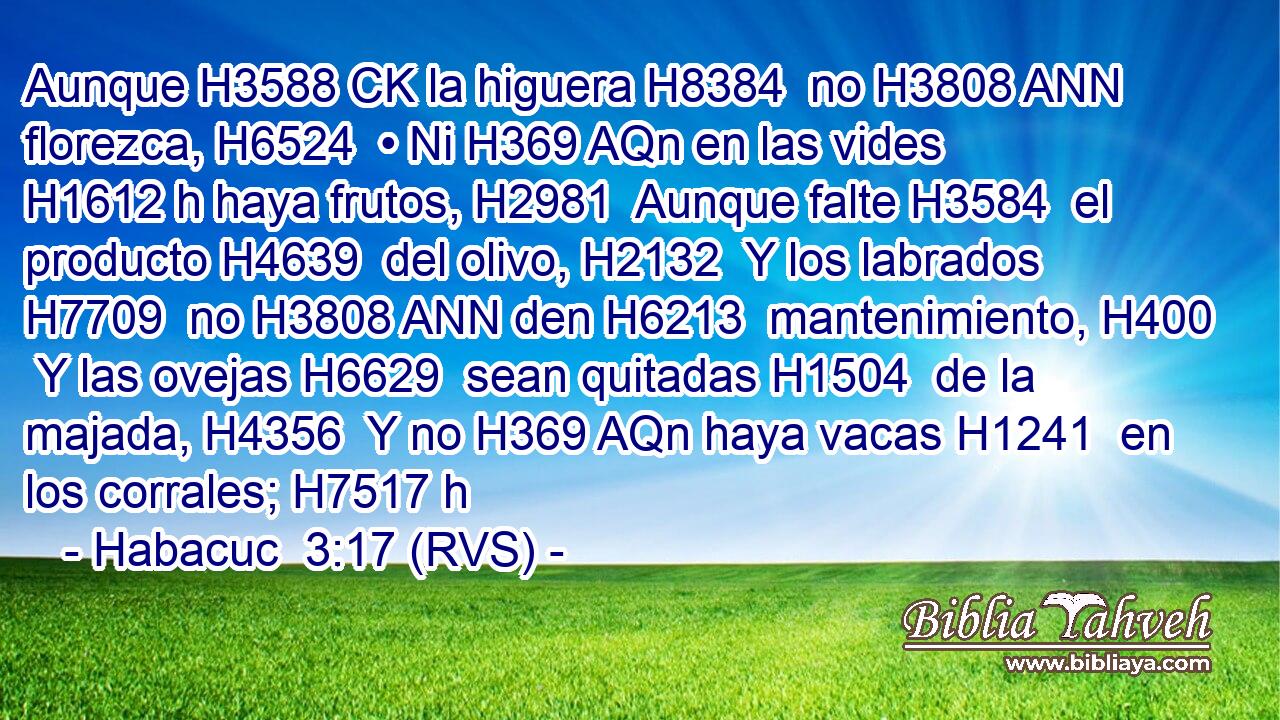 Aunque H3588 CK la higuera H8384  no H3808 ANN florezca, H6524  • Ni H369 AQn en las vides H1612 h haya frutos, H2981  Aunque falte H3584  el producto H4639  del olivo, H2132  Y los labrados H7709  no H3808 ANN den H6213  mantenimiento, H400  Y las ovejas H6629  sean quitadas H1504  de la majada, H4356  Y no H369 AQn haya vacas H1241  en los corrales; H7517 h 