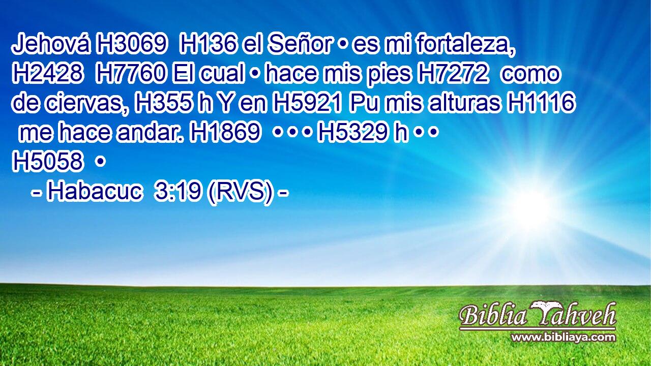 Jehová H3069  H136 el Señor • es mi fortaleza, H2428  H7760 El cual • hace mis pies H7272  como de ciervas, H355 h Y en H5921 Pu mis alturas H1116  me hace andar. H1869  • • • H5329 h • • H5058  • 