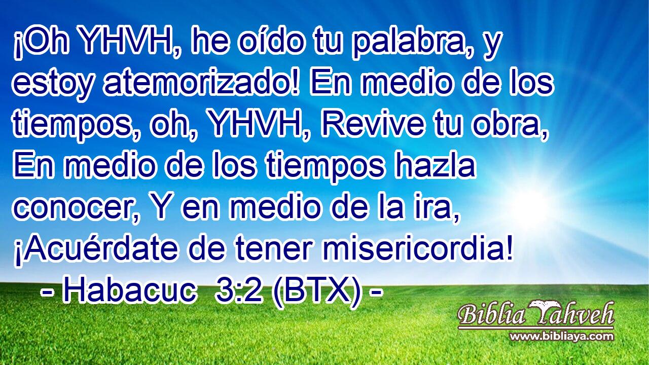 ¡Oh YHVH, he oído tu palabra, y estoy atemorizado! En medio de los tiempos, oh, YHVH, Revive tu obra, En medio de los tiempos hazla conocer, Y en medio de la ira, ¡Acuérdate de tener misericordia!