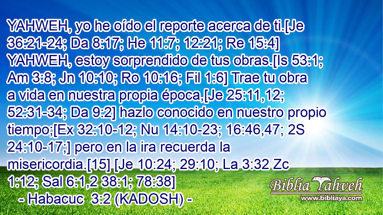  YAHWEH, yo he oído el reporte acerca de ti.[Je 36:21-24; Da 8:17; He 11:7; 12:21; Re 15:4] YAHWEH, estoy sorprendido de tus obras.[Is 53:1; Am 3:8; Jn 10:10; Ro 10:16; Fil 1:6] Trae tu obra a vida en nuestra propia época,[Je 25:11,12; 52:31-34; Da 9:2] hazlo conocido en nuestro propio tiempo;[Ex 32:10-12; Nu 14:10-23; 16:46,47; 2S 24:10-17;] pero en la ira recuerda la misericordia.[15] [Je 10:24; 29:10; La 3:32 Zc 1:12; Sal 6:1,2 38:1; 78:38] 