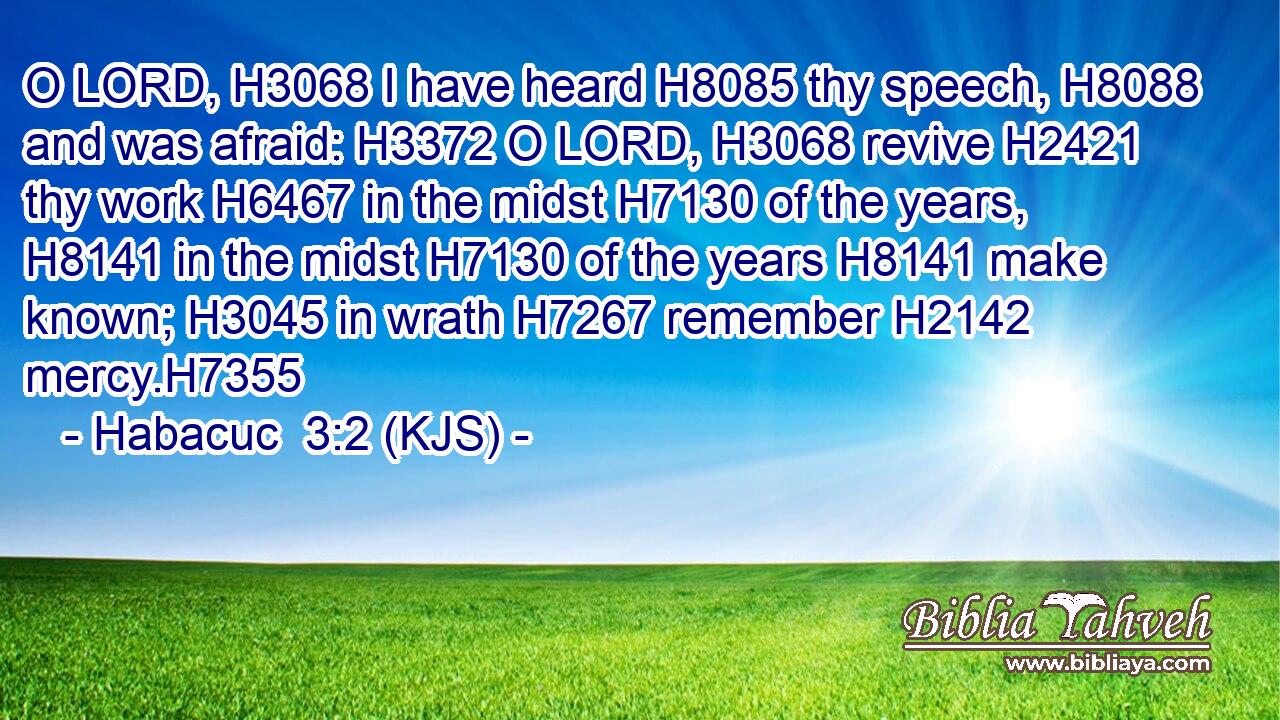 O LORD, H3068 I have heard H8085 thy speech, H8088 and was afraid: H3372 O LORD, H3068 revive H2421 thy work H6467 in the midst H7130 of the years, H8141 in the midst H7130 of the years H8141 make known; H3045 in wrath H7267 remember H2142 mercy.H7355