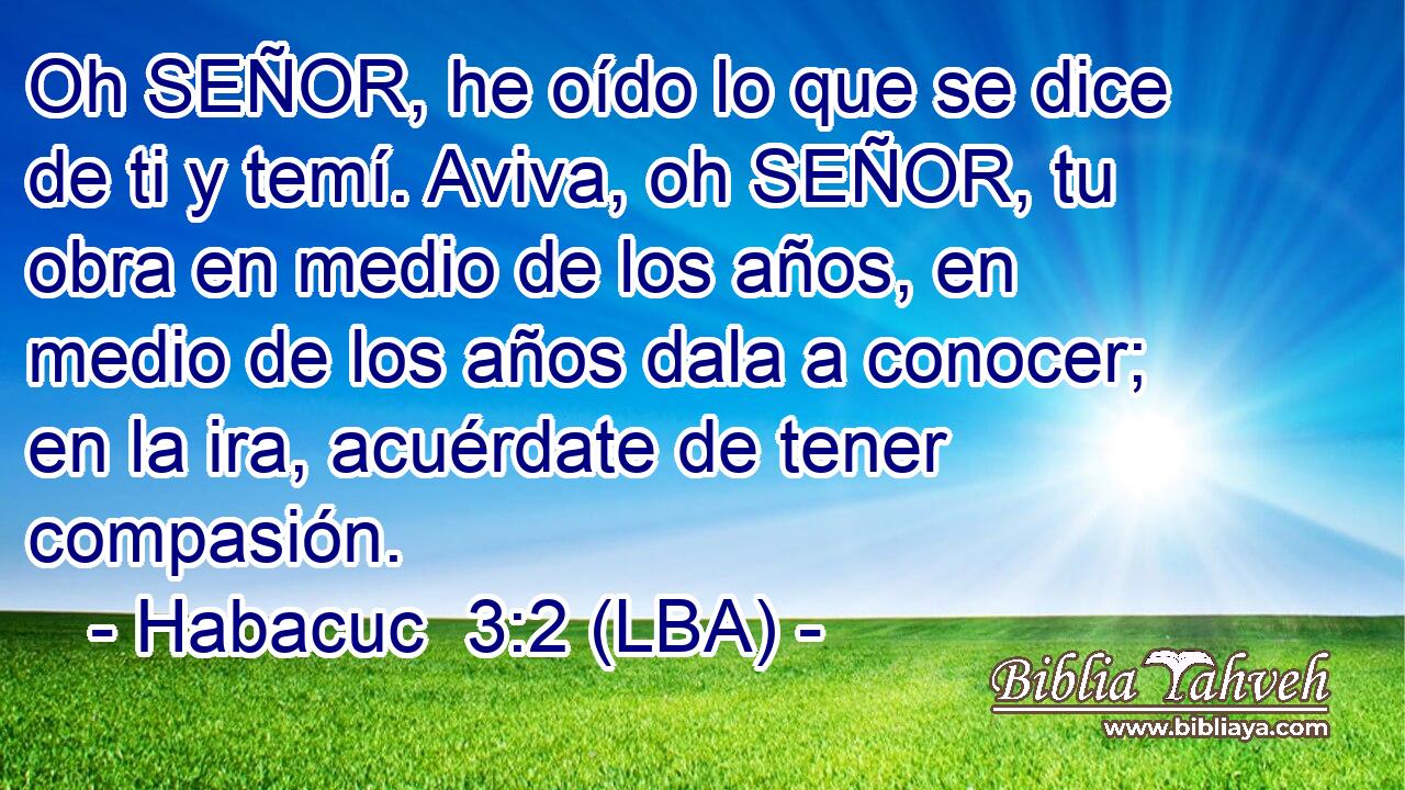 Oh SEÑOR, he oído lo que se dice de ti y temí. Aviva, oh SEÑOR, tu obra en medio de los años, en medio de los años dala a conocer; en la ira, acuérdate de tener compasión.