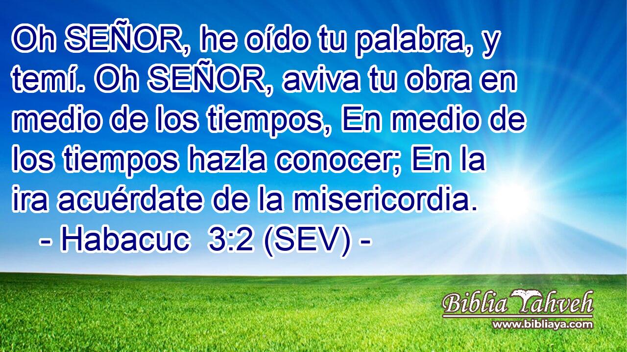 Oh SEÑOR, he oído tu palabra, y temí. Oh SEÑOR, aviva tu obra en medio de los tiempos, En medio de los tiempos hazla conocer; En la ira acuérdate de la misericordia.