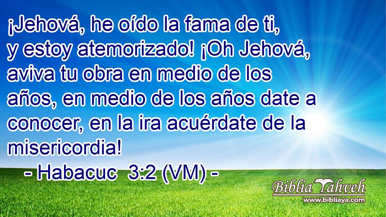  ¡Jehová, he oído la fama de ti, y estoy atemorizado! ¡Oh Jehová, aviva tu obra en medio de los años, en medio de los años date a conocer, en la ira acuérdate de la misericordia! 