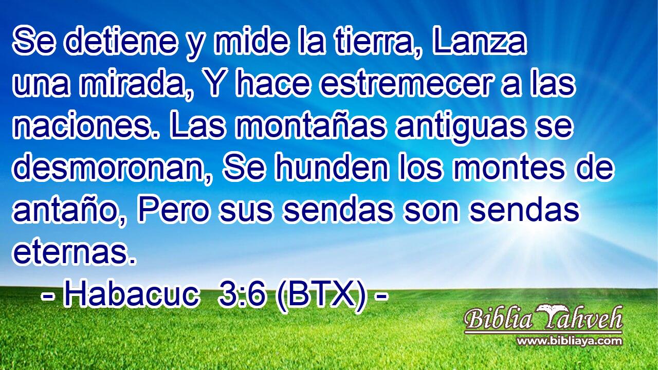Se detiene y mide la tierra, Lanza una mirada, Y hace estremecer a las naciones. Las montañas antiguas se desmoronan, Se hunden los montes de antaño, Pero sus sendas son sendas eternas.
