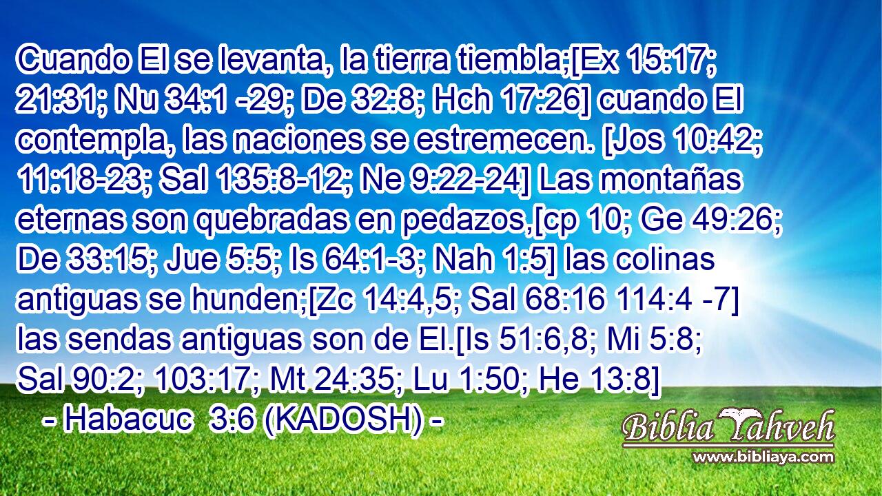  Cuando El se levanta, la tierra tiembla;[Ex 15:17; 21:31; Nu 34:1 -29; De 32:8; Hch 17:26] cuando El contempla, las naciones se estremecen. [Jos 10:42; 11:18-23; Sal 135:8-12; Ne 9:22-24] Las montañas eternas son quebradas en pedazos,[cp 10; Ge 49:26; De 33:15; Jue 5:5; Is 64:1-3; Nah 1:5] las colinas antiguas se hunden;[Zc 14:4,5; Sal 68:16 114:4 -7] las sendas antiguas son de El.[Is 51:6,8; Mi 5:8; Sal 90:2; 103:17; Mt 24:35; Lu 1:50; He 13:8] 