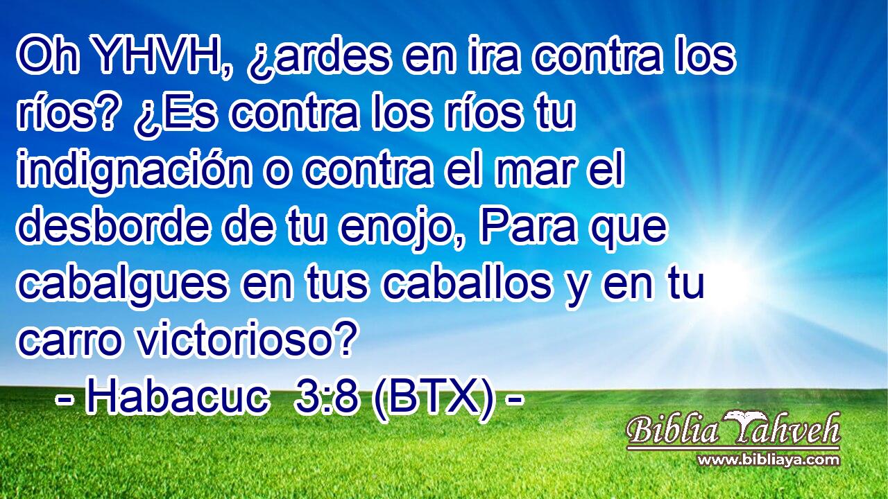 Oh YHVH, ¿ardes en ira contra los ríos? ¿Es contra los ríos tu indignación o contra el mar el desborde de tu enojo, Para que cabalgues en tus caballos y en tu carro victorioso?