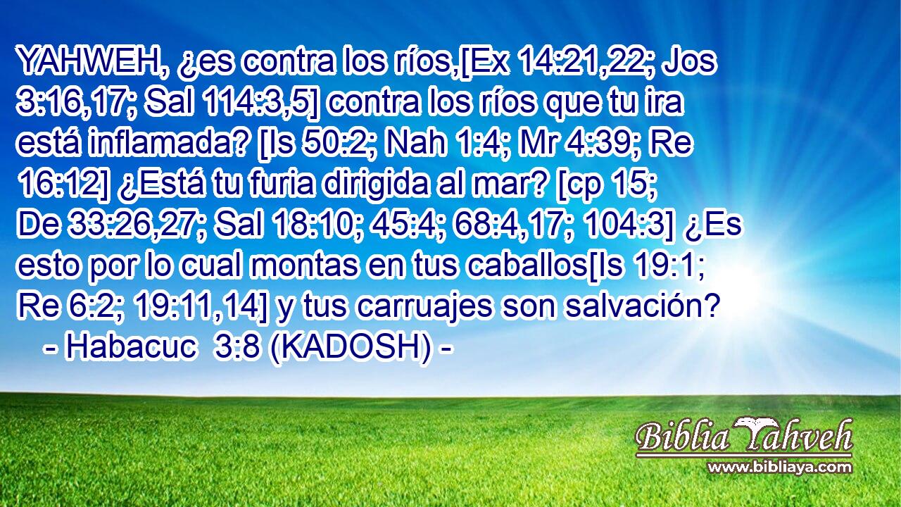  YAHWEH, ¿es contra los ríos,[Ex 14:21,22; Jos 3:16,17; Sal 114:3,5] contra los ríos que tu ira está inflamada? [Is 50:2; Nah 1:4; Mr 4:39; Re 16:12] ¿Está tu furia dirigida al mar? [cp 15; De 33:26,27; Sal 18:10; 45:4; 68:4,17; 104:3] ¿Es esto por lo cual montas en tus caballos[Is 19:1; Re 6:2; 19:11,14] y tus carruajes son salvación? 