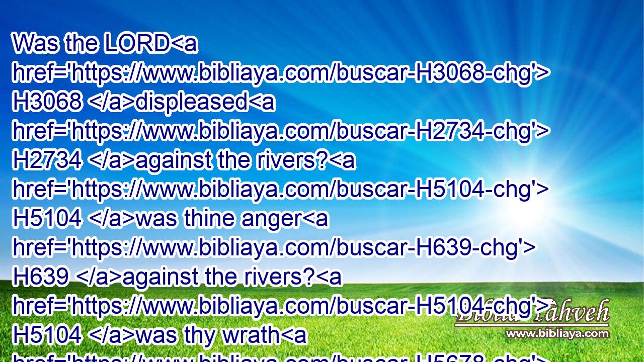 Was the LORD H3068 displeased H2734 against the rivers? H5104 was thine anger H639 against the rivers? H5104 was thy wrath H5678 against the sea, H3220 that H3588 thou didst ride H7392 upon H5921 thine horses H5483 and thy chariots H4818 of salvation?H3444