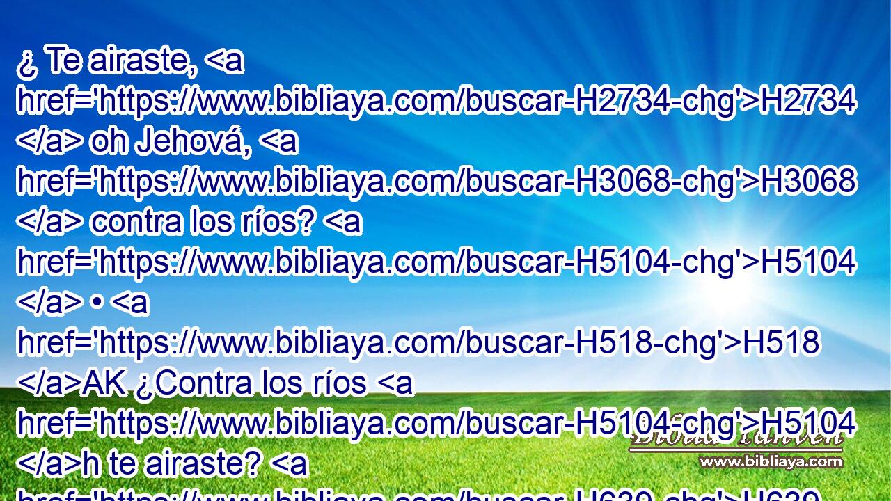 ¿ Te airaste, H2734  oh Jehová, H3068  contra los ríos? H5104  • H518 AK ¿Contra los ríos H5104 h te airaste? H639  • H518 AK ¿Fue tu ira H5678  contra el mar H3220 h Cuando H3588 CK montaste H7392  en H5921 Pu tus caballos, H5483  Y en tus carros H4818  de victoria? H3444  