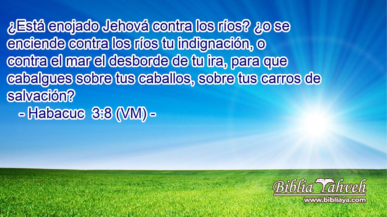  ¿Está enojado Jehová contra los ríos? ¿o se enciende contra los ríos tu indignación, o contra el mar el desborde de tu ira, para que cabalgues sobre tus caballos, sobre tus carros de salvación? 