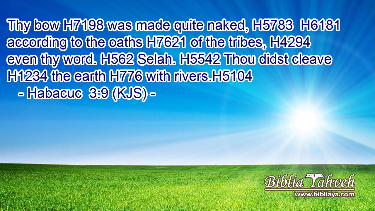 Thy bow H7198 was made quite naked, H5783  H6181 according to the oaths H7621 of the tribes, H4294 even thy word. H562 Selah. H5542 Thou didst cleave H1234 the earth H776 with rivers.H5104