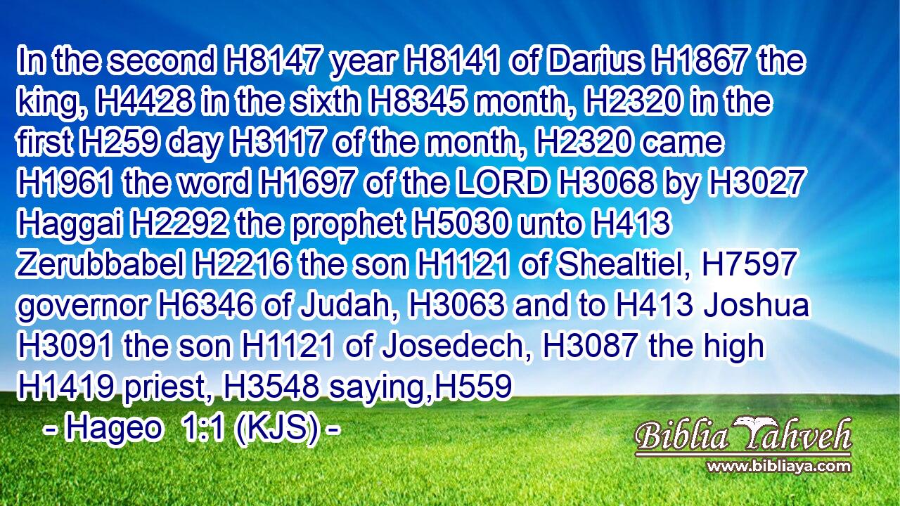 In the second H8147 year H8141 of Darius H1867 the king, H4428 in the sixth H8345 month, H2320 in the first H259 day H3117 of the month, H2320 came H1961 the word H1697 of the LORD H3068 by H3027 Haggai H2292 the prophet H5030 unto H413 Zerubbabel H2216 the son H1121 of Shealtiel, H7597 governor H6346 of Judah, H3063 and to H413 Joshua H3091 the son H1121 of Josedech, H3087 the high H1419 priest, H3548 saying,H559