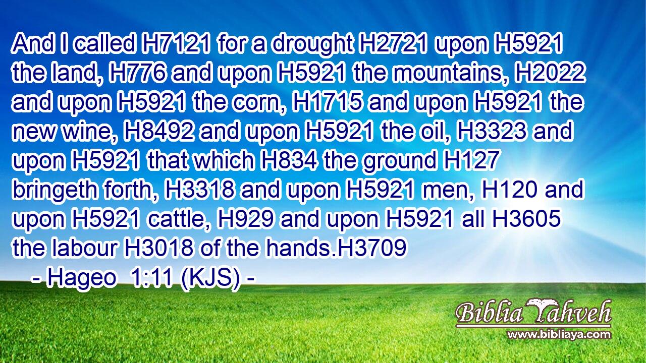 And I called H7121 for a drought H2721 upon H5921 the land, H776 and upon H5921 the mountains, H2022 and upon H5921 the corn, H1715 and upon H5921 the new wine, H8492 and upon H5921 the oil, H3323 and upon H5921 that which H834 the ground H127 bringeth forth, H3318 and upon H5921 men, H120 and upon H5921 cattle, H929 and upon H5921 all H3605 the labour H3018 of the hands.H3709