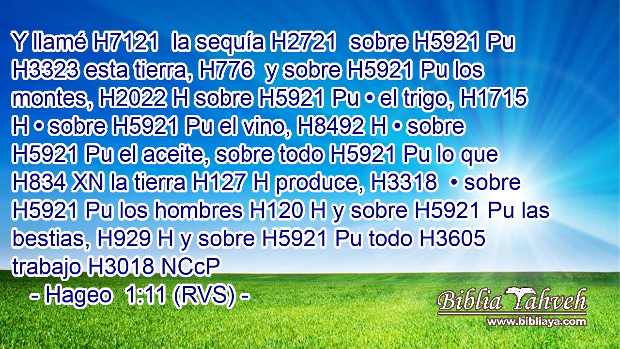 Y llamé H7121  la sequía H2721  sobre H5921 Pu H3323 esta tierra, H776  y sobre H5921 Pu los montes, H2022 H sobre H5921 Pu • el trigo, H1715 H • sobre H5921 Pu el vino, H8492 H • sobre H5921 Pu el aceite, sobre todo H5921 Pu lo que H834 XN la tierra H127 H produce, H3318  • sobre H5921 Pu los hombres H120 H y sobre H5921 Pu las bestias, H929 H y sobre H5921 Pu todo H3605  trabajo H3018 NCcP