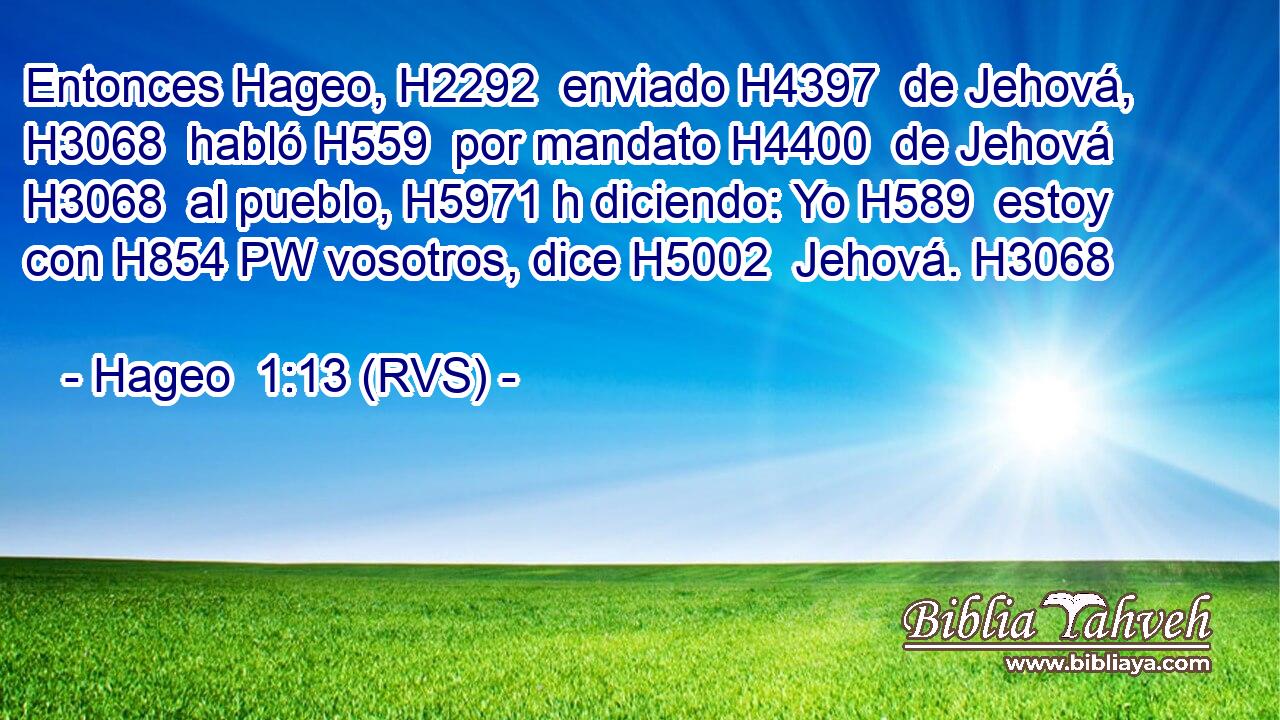 Entonces Hageo, H2292  enviado H4397  de Jehová, H3068  habló H559  por mandato H4400  de Jehová H3068  al pueblo, H5971 h diciendo: Yo H589  estoy con H854 PW vosotros, dice H5002  Jehová. H3068  