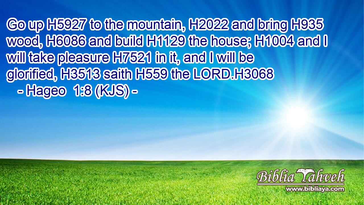Go up H5927 to the mountain, H2022 and bring H935 wood, H6086 and build H1129 the house; H1004 and I will take pleasure H7521 in it, and I will be glorified, H3513 saith H559 the LORD.H3068