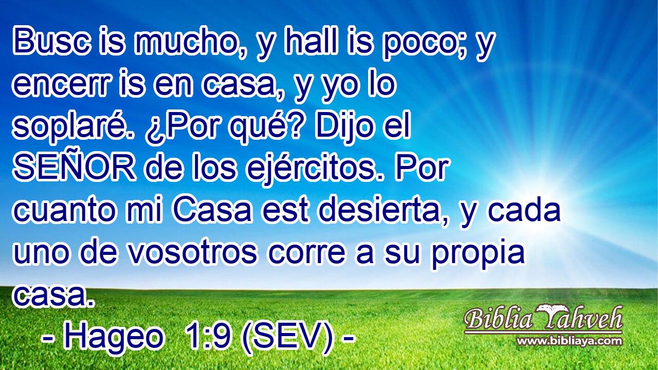 Busc is mucho, y hall is poco; y encerr is en casa, y yo lo soplaré. ¿Por qué? Dijo el SEÑOR de los ejércitos. Por cuanto mi Casa est desierta, y cada uno de vosotros corre a su propia casa.
