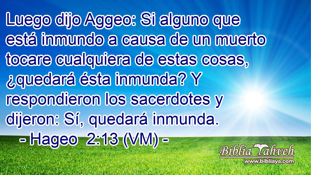  Luego dijo Aggeo: Si alguno que está inmundo a causa de un muerto tocare cualquiera de estas cosas, ¿quedará ésta inmunda? Y respondieron los sacerdotes y dijeron: Sí, quedará inmunda. 