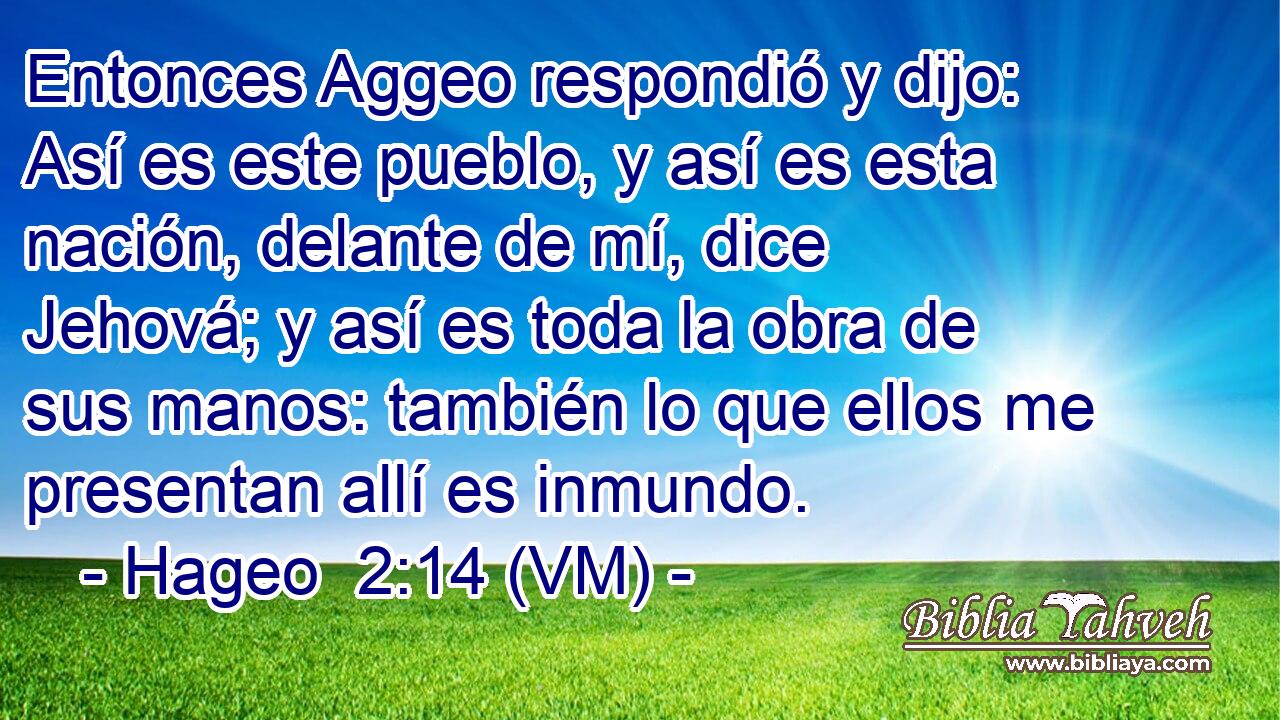  Entonces Aggeo respondió y dijo: Así es este pueblo, y así es esta nación, delante de mí, dice Jehová; y así es toda la obra de sus manos: también lo que ellos me presentan allí es inmundo. 
