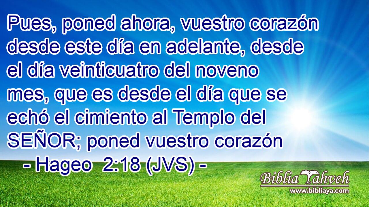 Pues, poned ahora, vuestro corazón desde este día en adelante, desde el día veinticuatro del noveno mes, que es desde el día que se echó el cimiento al Templo del SEÑOR; poned vuestro corazón