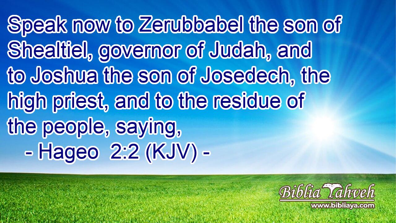 Speak now to Zerubbabel the son of Shealtiel, governor of Judah, and to Joshua the son of Josedech, the high priest, and to the residue of the people, saying,