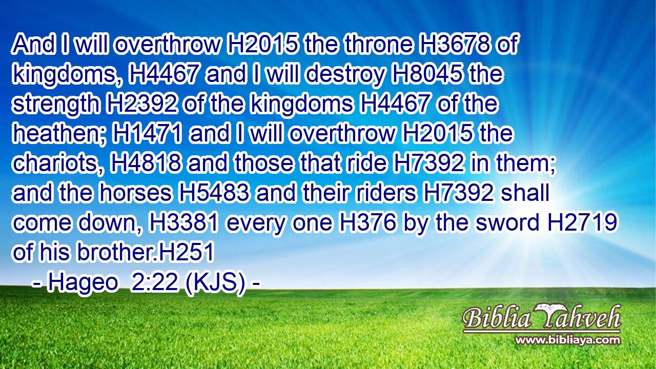 And I will overthrow H2015 the throne H3678 of kingdoms, H4467 and I will destroy H8045 the strength H2392 of the kingdoms H4467 of the heathen; H1471 and I will overthrow H2015 the chariots, H4818 and those that ride H7392 in them; and the horses H5483 and their riders H7392 shall come down, H3381 every one H376 by the sword H2719 of his brother.H251